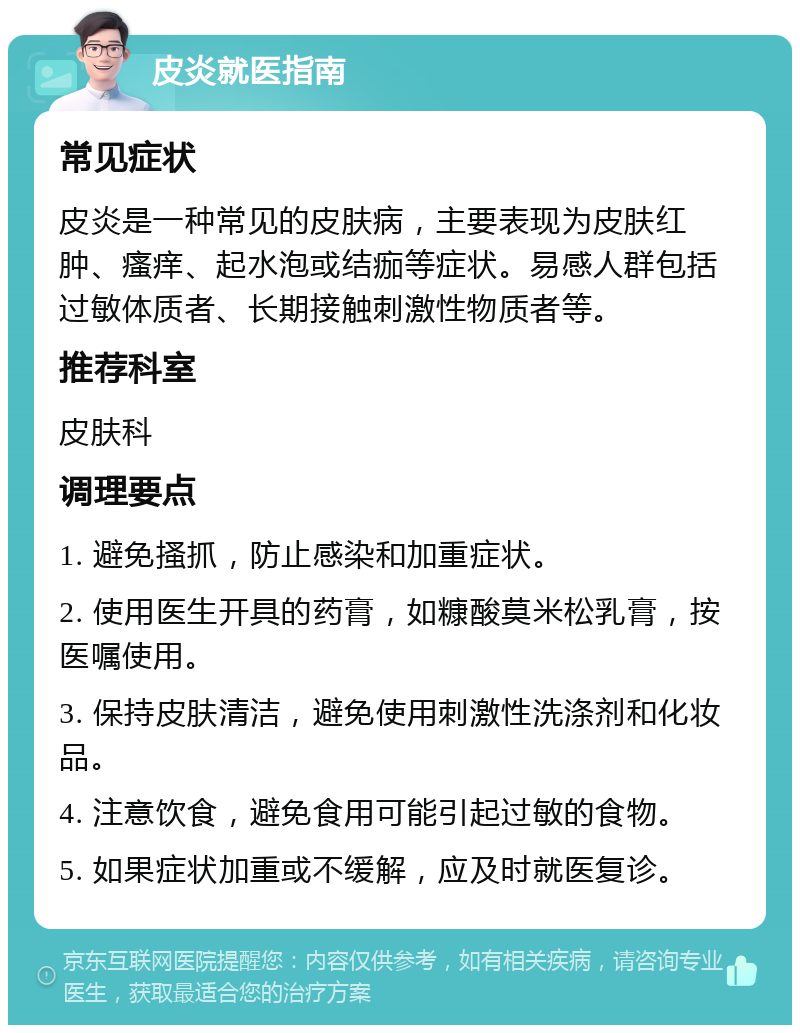 皮炎就医指南 常见症状 皮炎是一种常见的皮肤病，主要表现为皮肤红肿、瘙痒、起水泡或结痂等症状。易感人群包括过敏体质者、长期接触刺激性物质者等。 推荐科室 皮肤科 调理要点 1. 避免搔抓，防止感染和加重症状。 2. 使用医生开具的药膏，如糠酸莫米松乳膏，按医嘱使用。 3. 保持皮肤清洁，避免使用刺激性洗涤剂和化妆品。 4. 注意饮食，避免食用可能引起过敏的食物。 5. 如果症状加重或不缓解，应及时就医复诊。