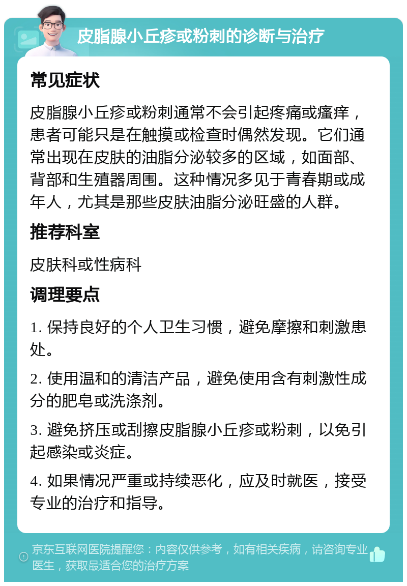 皮脂腺小丘疹或粉刺的诊断与治疗 常见症状 皮脂腺小丘疹或粉刺通常不会引起疼痛或瘙痒，患者可能只是在触摸或检查时偶然发现。它们通常出现在皮肤的油脂分泌较多的区域，如面部、背部和生殖器周围。这种情况多见于青春期或成年人，尤其是那些皮肤油脂分泌旺盛的人群。 推荐科室 皮肤科或性病科 调理要点 1. 保持良好的个人卫生习惯，避免摩擦和刺激患处。 2. 使用温和的清洁产品，避免使用含有刺激性成分的肥皂或洗涤剂。 3. 避免挤压或刮擦皮脂腺小丘疹或粉刺，以免引起感染或炎症。 4. 如果情况严重或持续恶化，应及时就医，接受专业的治疗和指导。