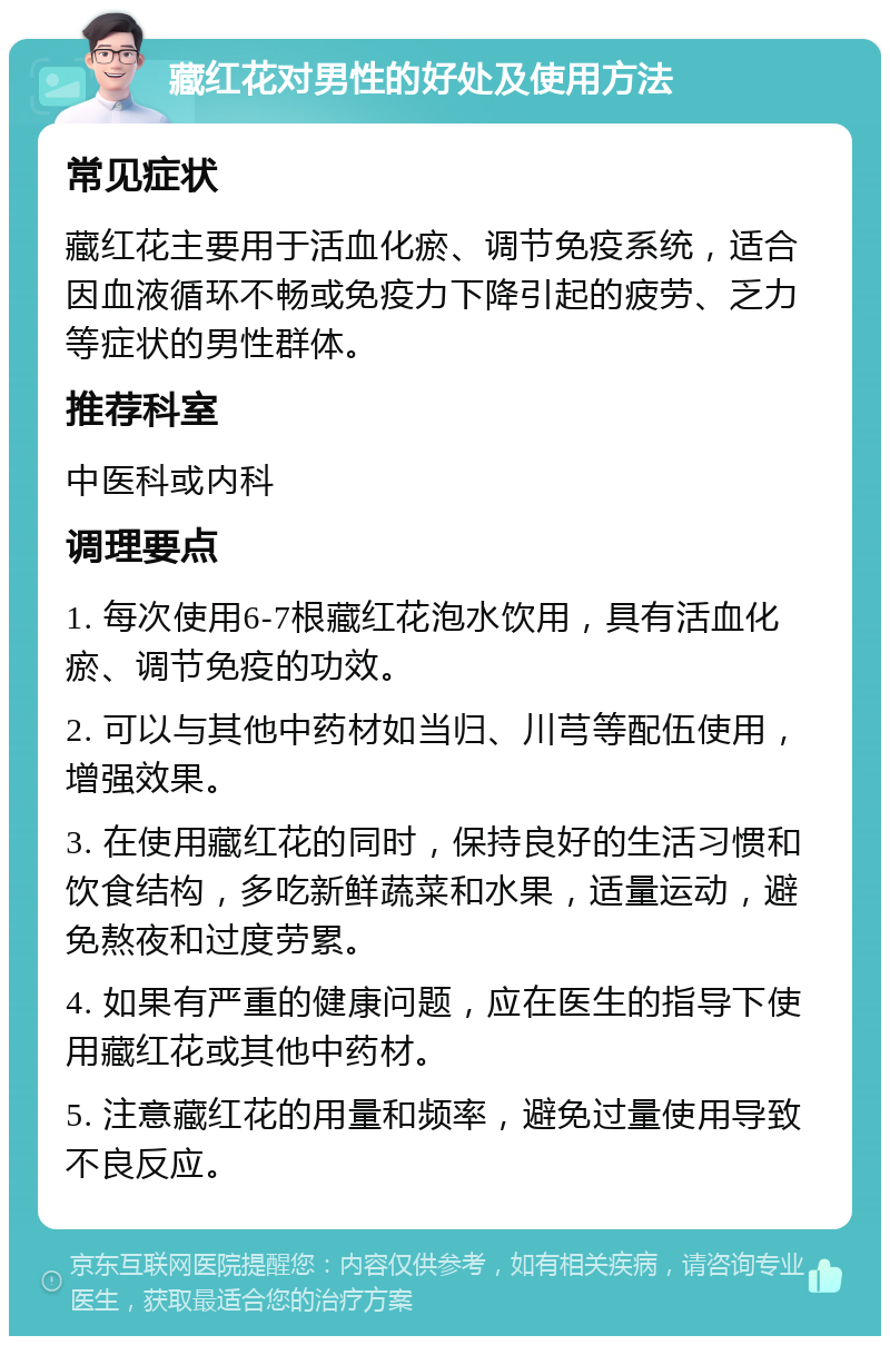 藏红花对男性的好处及使用方法 常见症状 藏红花主要用于活血化瘀、调节免疫系统，适合因血液循环不畅或免疫力下降引起的疲劳、乏力等症状的男性群体。 推荐科室 中医科或内科 调理要点 1. 每次使用6-7根藏红花泡水饮用，具有活血化瘀、调节免疫的功效。 2. 可以与其他中药材如当归、川芎等配伍使用，增强效果。 3. 在使用藏红花的同时，保持良好的生活习惯和饮食结构，多吃新鲜蔬菜和水果，适量运动，避免熬夜和过度劳累。 4. 如果有严重的健康问题，应在医生的指导下使用藏红花或其他中药材。 5. 注意藏红花的用量和频率，避免过量使用导致不良反应。