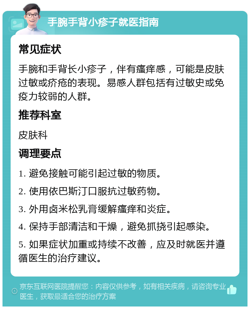 手腕手背小疹子就医指南 常见症状 手腕和手背长小疹子，伴有瘙痒感，可能是皮肤过敏或疥疮的表现。易感人群包括有过敏史或免疫力较弱的人群。 推荐科室 皮肤科 调理要点 1. 避免接触可能引起过敏的物质。 2. 使用依巴斯汀口服抗过敏药物。 3. 外用卤米松乳膏缓解瘙痒和炎症。 4. 保持手部清洁和干燥，避免抓挠引起感染。 5. 如果症状加重或持续不改善，应及时就医并遵循医生的治疗建议。