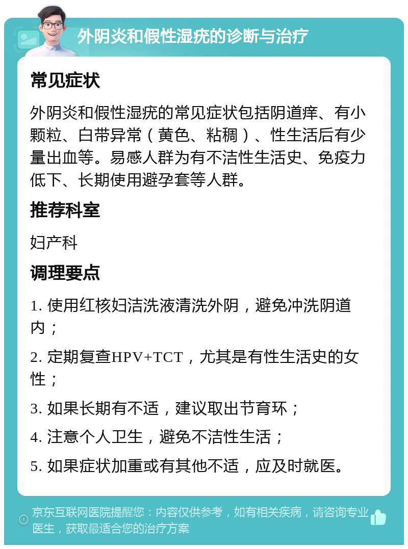 外阴炎和假性湿疣的诊断与治疗 常见症状 外阴炎和假性湿疣的常见症状包括阴道痒、有小颗粒、白带异常（黄色、粘稠）、性生活后有少量出血等。易感人群为有不洁性生活史、免疫力低下、长期使用避孕套等人群。 推荐科室 妇产科 调理要点 1. 使用红核妇洁洗液清洗外阴，避免冲洗阴道内； 2. 定期复查HPV+TCT，尤其是有性生活史的女性； 3. 如果长期有不适，建议取出节育环； 4. 注意个人卫生，避免不洁性生活； 5. 如果症状加重或有其他不适，应及时就医。