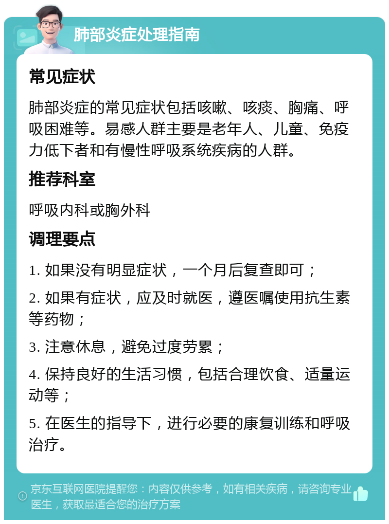 肺部炎症处理指南 常见症状 肺部炎症的常见症状包括咳嗽、咳痰、胸痛、呼吸困难等。易感人群主要是老年人、儿童、免疫力低下者和有慢性呼吸系统疾病的人群。 推荐科室 呼吸内科或胸外科 调理要点 1. 如果没有明显症状，一个月后复查即可； 2. 如果有症状，应及时就医，遵医嘱使用抗生素等药物； 3. 注意休息，避免过度劳累； 4. 保持良好的生活习惯，包括合理饮食、适量运动等； 5. 在医生的指导下，进行必要的康复训练和呼吸治疗。