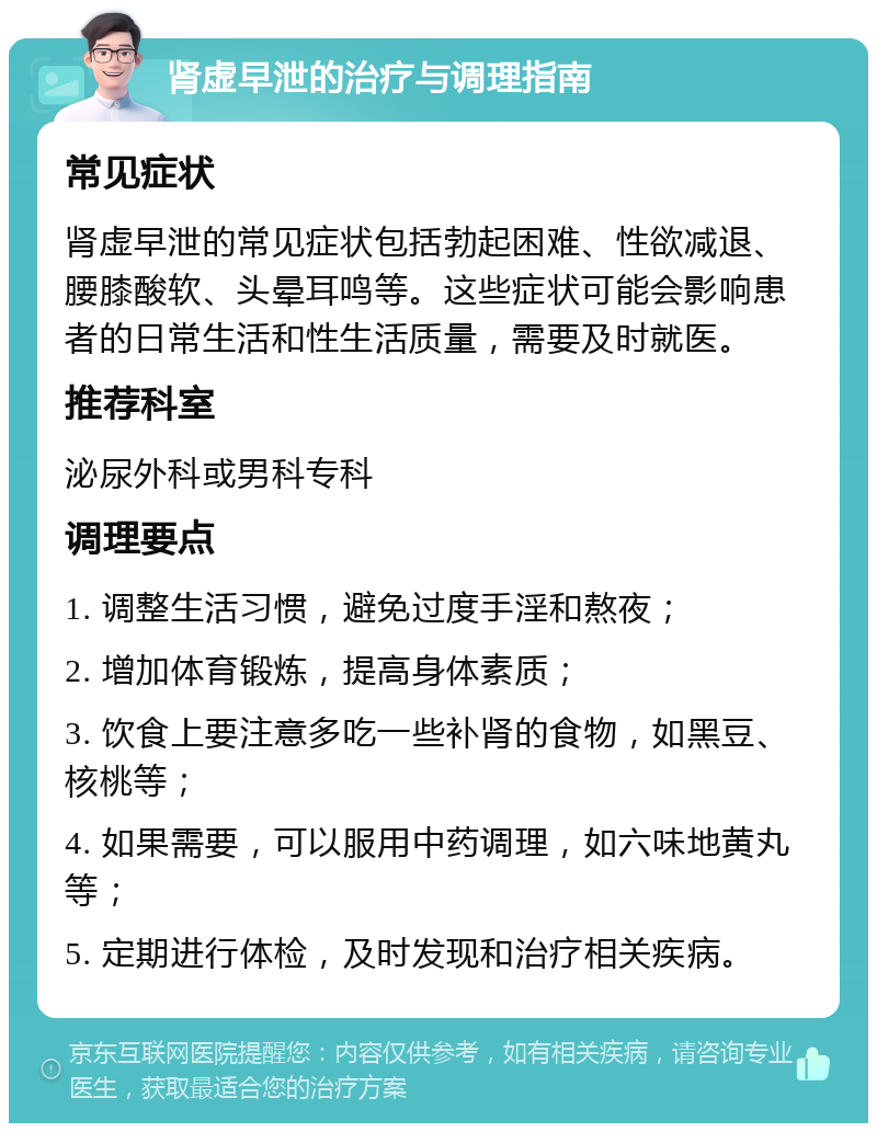 肾虚早泄的治疗与调理指南 常见症状 肾虚早泄的常见症状包括勃起困难、性欲减退、腰膝酸软、头晕耳鸣等。这些症状可能会影响患者的日常生活和性生活质量，需要及时就医。 推荐科室 泌尿外科或男科专科 调理要点 1. 调整生活习惯，避免过度手淫和熬夜； 2. 增加体育锻炼，提高身体素质； 3. 饮食上要注意多吃一些补肾的食物，如黑豆、核桃等； 4. 如果需要，可以服用中药调理，如六味地黄丸等； 5. 定期进行体检，及时发现和治疗相关疾病。