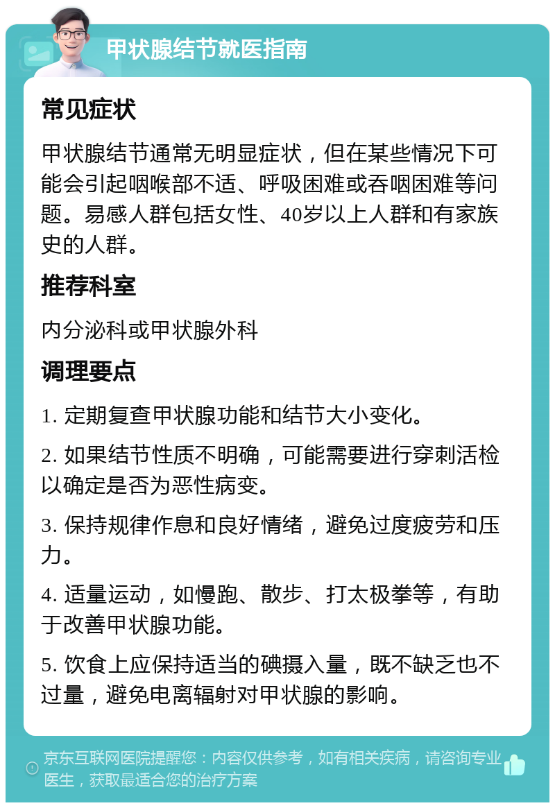 甲状腺结节就医指南 常见症状 甲状腺结节通常无明显症状，但在某些情况下可能会引起咽喉部不适、呼吸困难或吞咽困难等问题。易感人群包括女性、40岁以上人群和有家族史的人群。 推荐科室 内分泌科或甲状腺外科 调理要点 1. 定期复查甲状腺功能和结节大小变化。 2. 如果结节性质不明确，可能需要进行穿刺活检以确定是否为恶性病变。 3. 保持规律作息和良好情绪，避免过度疲劳和压力。 4. 适量运动，如慢跑、散步、打太极拳等，有助于改善甲状腺功能。 5. 饮食上应保持适当的碘摄入量，既不缺乏也不过量，避免电离辐射对甲状腺的影响。