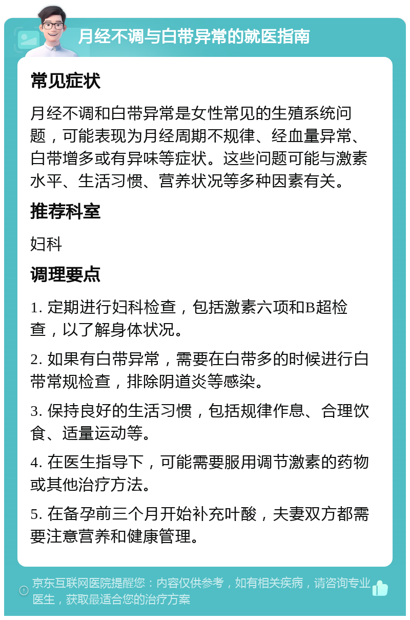 月经不调与白带异常的就医指南 常见症状 月经不调和白带异常是女性常见的生殖系统问题，可能表现为月经周期不规律、经血量异常、白带增多或有异味等症状。这些问题可能与激素水平、生活习惯、营养状况等多种因素有关。 推荐科室 妇科 调理要点 1. 定期进行妇科检查，包括激素六项和B超检查，以了解身体状况。 2. 如果有白带异常，需要在白带多的时候进行白带常规检查，排除阴道炎等感染。 3. 保持良好的生活习惯，包括规律作息、合理饮食、适量运动等。 4. 在医生指导下，可能需要服用调节激素的药物或其他治疗方法。 5. 在备孕前三个月开始补充叶酸，夫妻双方都需要注意营养和健康管理。