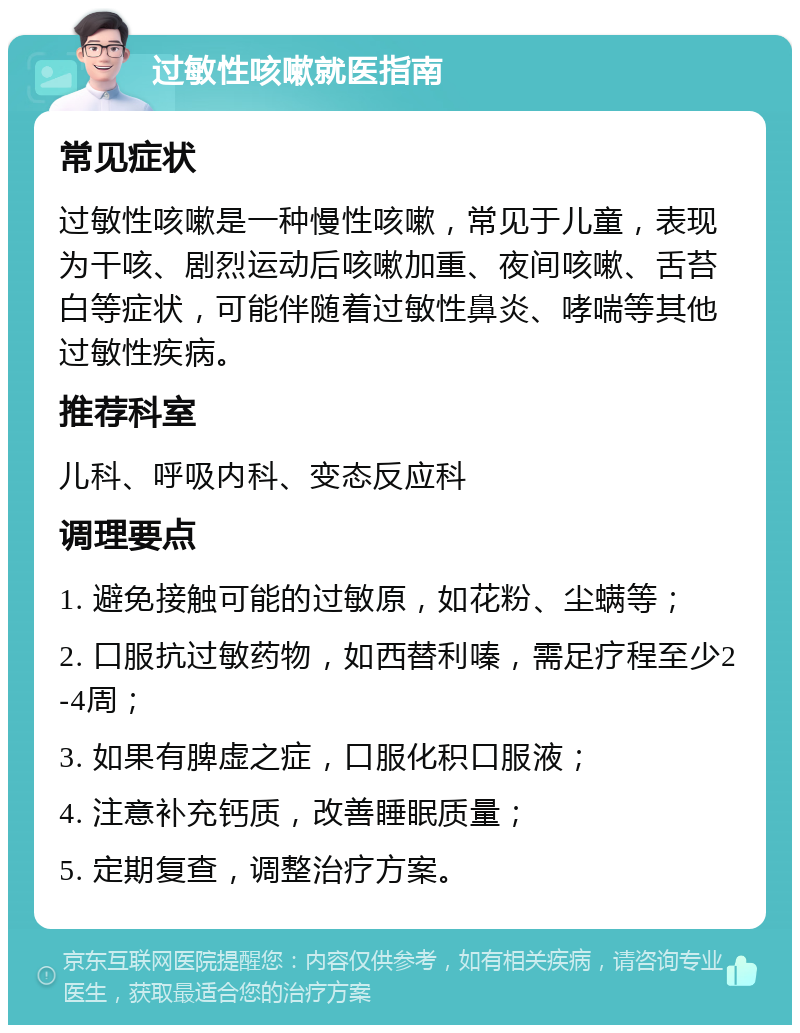 过敏性咳嗽就医指南 常见症状 过敏性咳嗽是一种慢性咳嗽，常见于儿童，表现为干咳、剧烈运动后咳嗽加重、夜间咳嗽、舌苔白等症状，可能伴随着过敏性鼻炎、哮喘等其他过敏性疾病。 推荐科室 儿科、呼吸内科、变态反应科 调理要点 1. 避免接触可能的过敏原，如花粉、尘螨等； 2. 口服抗过敏药物，如西替利嗪，需足疗程至少2-4周； 3. 如果有脾虚之症，口服化积口服液； 4. 注意补充钙质，改善睡眠质量； 5. 定期复查，调整治疗方案。