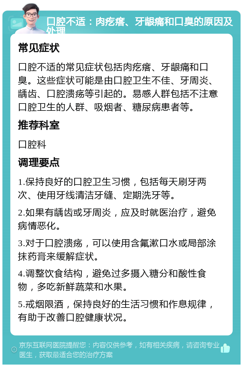 口腔不适：肉疙瘩、牙龈痛和口臭的原因及处理 常见症状 口腔不适的常见症状包括肉疙瘩、牙龈痛和口臭。这些症状可能是由口腔卫生不佳、牙周炎、龋齿、口腔溃疡等引起的。易感人群包括不注意口腔卫生的人群、吸烟者、糖尿病患者等。 推荐科室 口腔科 调理要点 1.保持良好的口腔卫生习惯，包括每天刷牙两次、使用牙线清洁牙缝、定期洗牙等。 2.如果有龋齿或牙周炎，应及时就医治疗，避免病情恶化。 3.对于口腔溃疡，可以使用含氟漱口水或局部涂抹药膏来缓解症状。 4.调整饮食结构，避免过多摄入糖分和酸性食物，多吃新鲜蔬菜和水果。 5.戒烟限酒，保持良好的生活习惯和作息规律，有助于改善口腔健康状况。