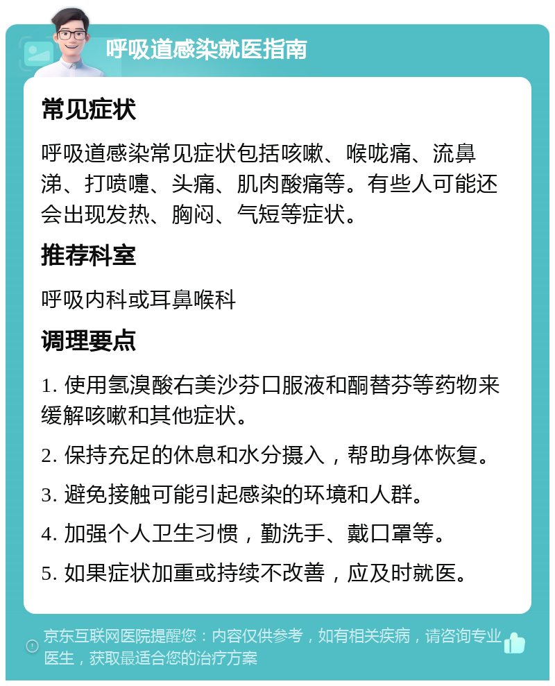 呼吸道感染就医指南 常见症状 呼吸道感染常见症状包括咳嗽、喉咙痛、流鼻涕、打喷嚏、头痛、肌肉酸痛等。有些人可能还会出现发热、胸闷、气短等症状。 推荐科室 呼吸内科或耳鼻喉科 调理要点 1. 使用氢溴酸右美沙芬口服液和酮替芬等药物来缓解咳嗽和其他症状。 2. 保持充足的休息和水分摄入，帮助身体恢复。 3. 避免接触可能引起感染的环境和人群。 4. 加强个人卫生习惯，勤洗手、戴口罩等。 5. 如果症状加重或持续不改善，应及时就医。