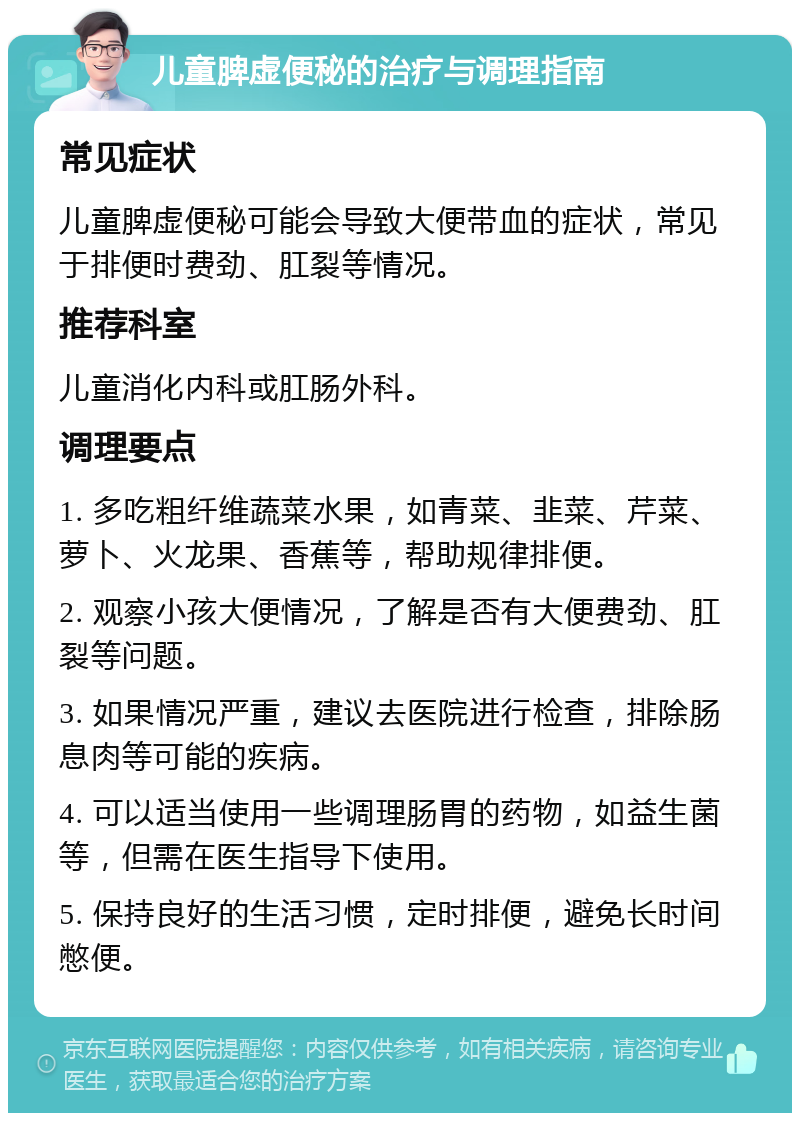 儿童脾虚便秘的治疗与调理指南 常见症状 儿童脾虚便秘可能会导致大便带血的症状，常见于排便时费劲、肛裂等情况。 推荐科室 儿童消化内科或肛肠外科。 调理要点 1. 多吃粗纤维蔬菜水果，如青菜、韭菜、芹菜、萝卜、火龙果、香蕉等，帮助规律排便。 2. 观察小孩大便情况，了解是否有大便费劲、肛裂等问题。 3. 如果情况严重，建议去医院进行检查，排除肠息肉等可能的疾病。 4. 可以适当使用一些调理肠胃的药物，如益生菌等，但需在医生指导下使用。 5. 保持良好的生活习惯，定时排便，避免长时间憋便。