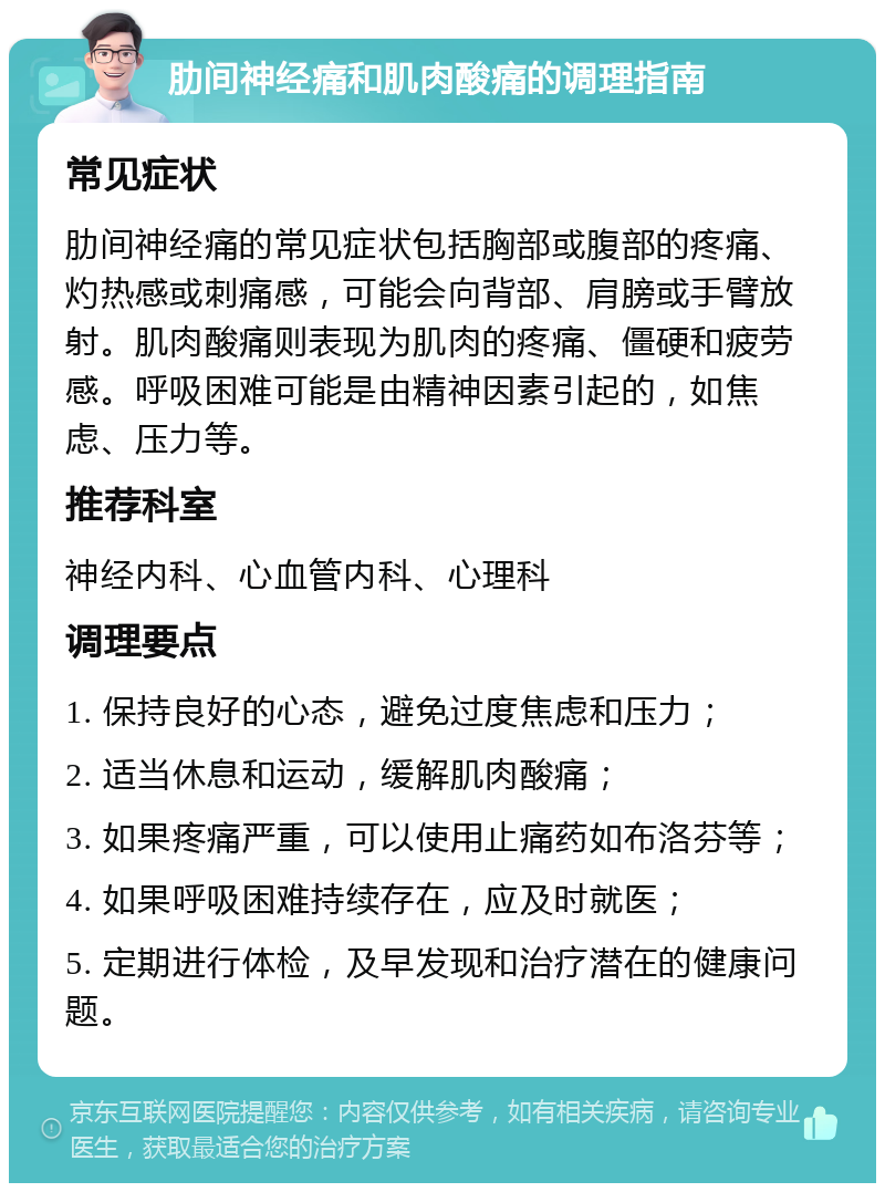 肋间神经痛和肌肉酸痛的调理指南 常见症状 肋间神经痛的常见症状包括胸部或腹部的疼痛、灼热感或刺痛感，可能会向背部、肩膀或手臂放射。肌肉酸痛则表现为肌肉的疼痛、僵硬和疲劳感。呼吸困难可能是由精神因素引起的，如焦虑、压力等。 推荐科室 神经内科、心血管内科、心理科 调理要点 1. 保持良好的心态，避免过度焦虑和压力； 2. 适当休息和运动，缓解肌肉酸痛； 3. 如果疼痛严重，可以使用止痛药如布洛芬等； 4. 如果呼吸困难持续存在，应及时就医； 5. 定期进行体检，及早发现和治疗潜在的健康问题。