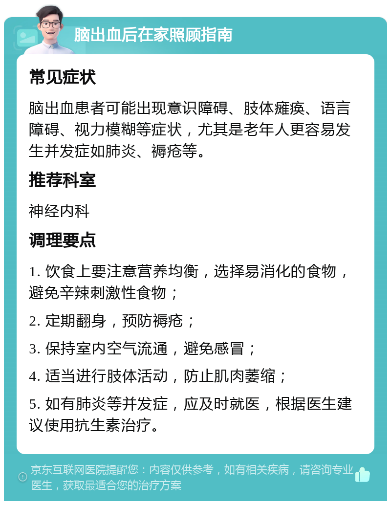 脑出血后在家照顾指南 常见症状 脑出血患者可能出现意识障碍、肢体瘫痪、语言障碍、视力模糊等症状，尤其是老年人更容易发生并发症如肺炎、褥疮等。 推荐科室 神经内科 调理要点 1. 饮食上要注意营养均衡，选择易消化的食物，避免辛辣刺激性食物； 2. 定期翻身，预防褥疮； 3. 保持室内空气流通，避免感冒； 4. 适当进行肢体活动，防止肌肉萎缩； 5. 如有肺炎等并发症，应及时就医，根据医生建议使用抗生素治疗。