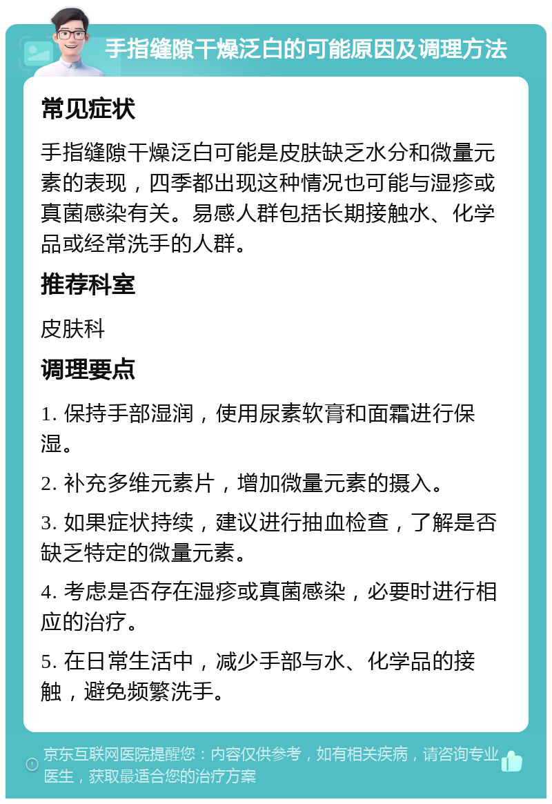 手指缝隙干燥泛白的可能原因及调理方法 常见症状 手指缝隙干燥泛白可能是皮肤缺乏水分和微量元素的表现，四季都出现这种情况也可能与湿疹或真菌感染有关。易感人群包括长期接触水、化学品或经常洗手的人群。 推荐科室 皮肤科 调理要点 1. 保持手部湿润，使用尿素软膏和面霜进行保湿。 2. 补充多维元素片，增加微量元素的摄入。 3. 如果症状持续，建议进行抽血检查，了解是否缺乏特定的微量元素。 4. 考虑是否存在湿疹或真菌感染，必要时进行相应的治疗。 5. 在日常生活中，减少手部与水、化学品的接触，避免频繁洗手。