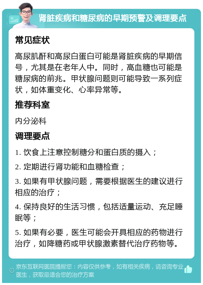 肾脏疾病和糖尿病的早期预警及调理要点 常见症状 高尿肌酐和高尿白蛋白可能是肾脏疾病的早期信号，尤其是在老年人中。同时，高血糖也可能是糖尿病的前兆。甲状腺问题则可能导致一系列症状，如体重变化、心率异常等。 推荐科室 内分泌科 调理要点 1. 饮食上注意控制糖分和蛋白质的摄入； 2. 定期进行肾功能和血糖检查； 3. 如果有甲状腺问题，需要根据医生的建议进行相应的治疗； 4. 保持良好的生活习惯，包括适量运动、充足睡眠等； 5. 如果有必要，医生可能会开具相应的药物进行治疗，如降糖药或甲状腺激素替代治疗药物等。