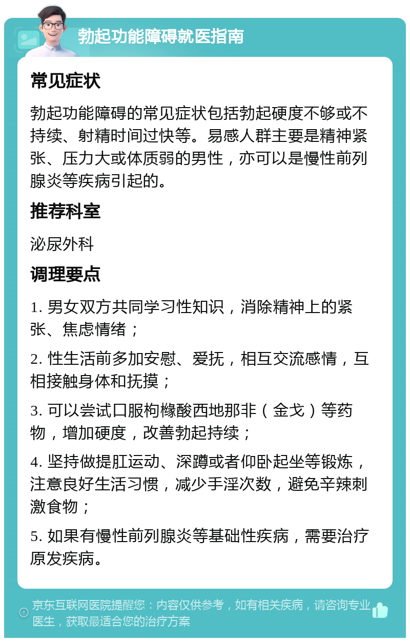 勃起功能障碍就医指南 常见症状 勃起功能障碍的常见症状包括勃起硬度不够或不持续、射精时间过快等。易感人群主要是精神紧张、压力大或体质弱的男性，亦可以是慢性前列腺炎等疾病引起的。 推荐科室 泌尿外科 调理要点 1. 男女双方共同学习性知识，消除精神上的紧张、焦虑情绪； 2. 性生活前多加安慰、爱抚，相互交流感情，互相接触身体和抚摸； 3. 可以尝试口服枸橼酸西地那非（金戈）等药物，增加硬度，改善勃起持续； 4. 坚持做提肛运动、深蹲或者仰卧起坐等锻炼，注意良好生活习惯，减少手淫次数，避免辛辣刺激食物； 5. 如果有慢性前列腺炎等基础性疾病，需要治疗原发疾病。