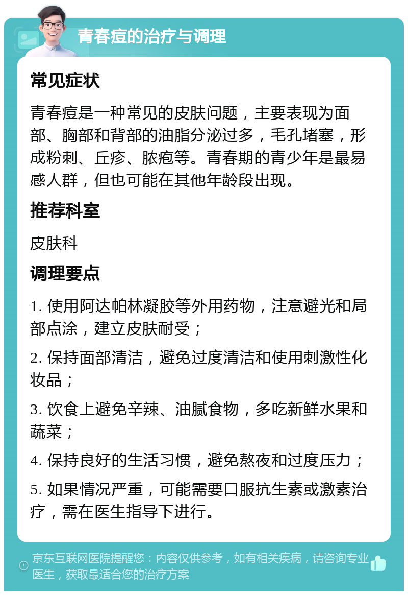 青春痘的治疗与调理 常见症状 青春痘是一种常见的皮肤问题，主要表现为面部、胸部和背部的油脂分泌过多，毛孔堵塞，形成粉刺、丘疹、脓疱等。青春期的青少年是最易感人群，但也可能在其他年龄段出现。 推荐科室 皮肤科 调理要点 1. 使用阿达帕林凝胶等外用药物，注意避光和局部点涂，建立皮肤耐受； 2. 保持面部清洁，避免过度清洁和使用刺激性化妆品； 3. 饮食上避免辛辣、油腻食物，多吃新鲜水果和蔬菜； 4. 保持良好的生活习惯，避免熬夜和过度压力； 5. 如果情况严重，可能需要口服抗生素或激素治疗，需在医生指导下进行。