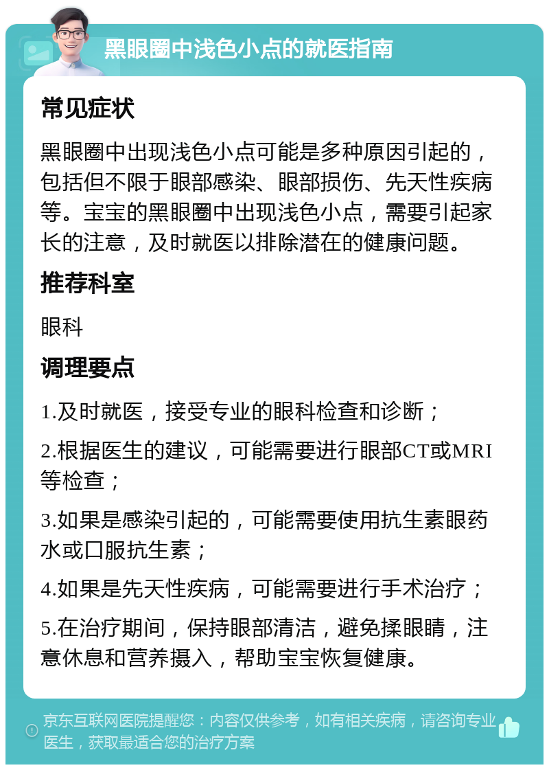 黑眼圈中浅色小点的就医指南 常见症状 黑眼圈中出现浅色小点可能是多种原因引起的，包括但不限于眼部感染、眼部损伤、先天性疾病等。宝宝的黑眼圈中出现浅色小点，需要引起家长的注意，及时就医以排除潜在的健康问题。 推荐科室 眼科 调理要点 1.及时就医，接受专业的眼科检查和诊断； 2.根据医生的建议，可能需要进行眼部CT或MRI等检查； 3.如果是感染引起的，可能需要使用抗生素眼药水或口服抗生素； 4.如果是先天性疾病，可能需要进行手术治疗； 5.在治疗期间，保持眼部清洁，避免揉眼睛，注意休息和营养摄入，帮助宝宝恢复健康。