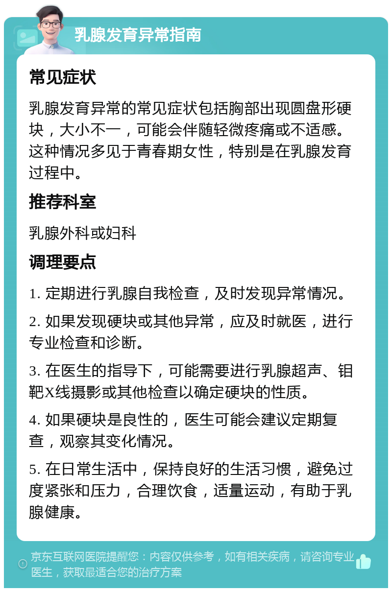 乳腺发育异常指南 常见症状 乳腺发育异常的常见症状包括胸部出现圆盘形硬块，大小不一，可能会伴随轻微疼痛或不适感。这种情况多见于青春期女性，特别是在乳腺发育过程中。 推荐科室 乳腺外科或妇科 调理要点 1. 定期进行乳腺自我检查，及时发现异常情况。 2. 如果发现硬块或其他异常，应及时就医，进行专业检查和诊断。 3. 在医生的指导下，可能需要进行乳腺超声、钼靶X线摄影或其他检查以确定硬块的性质。 4. 如果硬块是良性的，医生可能会建议定期复查，观察其变化情况。 5. 在日常生活中，保持良好的生活习惯，避免过度紧张和压力，合理饮食，适量运动，有助于乳腺健康。