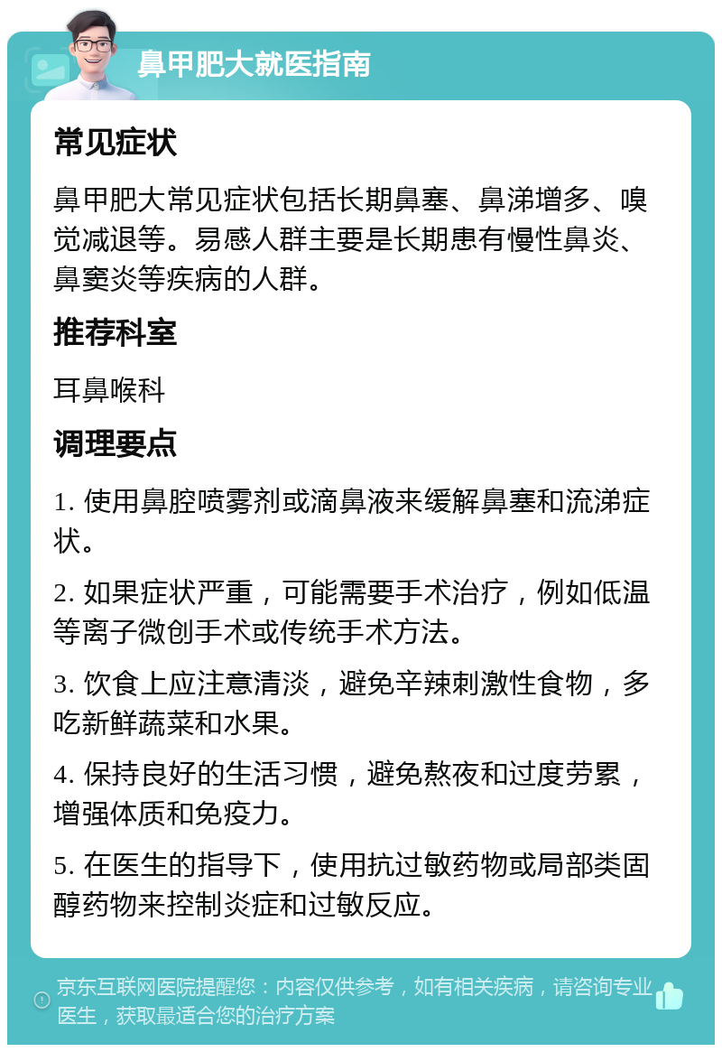 鼻甲肥大就医指南 常见症状 鼻甲肥大常见症状包括长期鼻塞、鼻涕增多、嗅觉减退等。易感人群主要是长期患有慢性鼻炎、鼻窦炎等疾病的人群。 推荐科室 耳鼻喉科 调理要点 1. 使用鼻腔喷雾剂或滴鼻液来缓解鼻塞和流涕症状。 2. 如果症状严重，可能需要手术治疗，例如低温等离子微创手术或传统手术方法。 3. 饮食上应注意清淡，避免辛辣刺激性食物，多吃新鲜蔬菜和水果。 4. 保持良好的生活习惯，避免熬夜和过度劳累，增强体质和免疫力。 5. 在医生的指导下，使用抗过敏药物或局部类固醇药物来控制炎症和过敏反应。