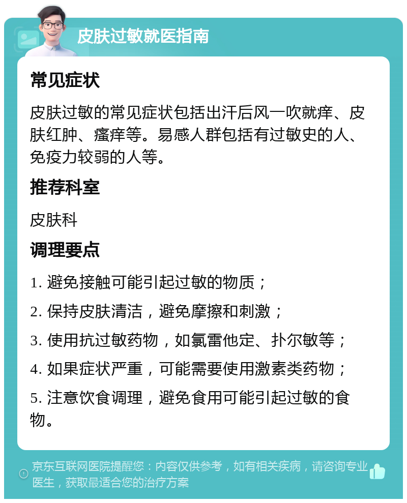 皮肤过敏就医指南 常见症状 皮肤过敏的常见症状包括出汗后风一吹就痒、皮肤红肿、瘙痒等。易感人群包括有过敏史的人、免疫力较弱的人等。 推荐科室 皮肤科 调理要点 1. 避免接触可能引起过敏的物质； 2. 保持皮肤清洁，避免摩擦和刺激； 3. 使用抗过敏药物，如氯雷他定、扑尔敏等； 4. 如果症状严重，可能需要使用激素类药物； 5. 注意饮食调理，避免食用可能引起过敏的食物。