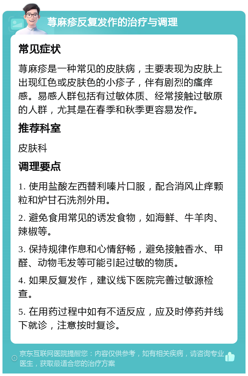 荨麻疹反复发作的治疗与调理 常见症状 荨麻疹是一种常见的皮肤病，主要表现为皮肤上出现红色或皮肤色的小疹子，伴有剧烈的瘙痒感。易感人群包括有过敏体质、经常接触过敏原的人群，尤其是在春季和秋季更容易发作。 推荐科室 皮肤科 调理要点 1. 使用盐酸左西替利嗪片口服，配合消风止痒颗粒和炉甘石洗剂外用。 2. 避免食用常见的诱发食物，如海鲜、牛羊肉、辣椒等。 3. 保持规律作息和心情舒畅，避免接触香水、甲醛、动物毛发等可能引起过敏的物质。 4. 如果反复发作，建议线下医院完善过敏源检查。 5. 在用药过程中如有不适反应，应及时停药并线下就诊，注意按时复诊。