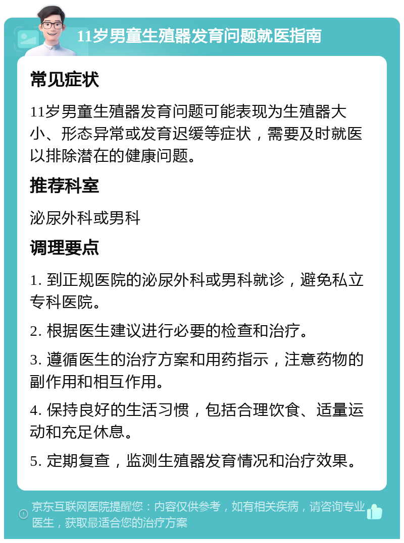 11岁男童生殖器发育问题就医指南 常见症状 11岁男童生殖器发育问题可能表现为生殖器大小、形态异常或发育迟缓等症状，需要及时就医以排除潜在的健康问题。 推荐科室 泌尿外科或男科 调理要点 1. 到正规医院的泌尿外科或男科就诊，避免私立专科医院。 2. 根据医生建议进行必要的检查和治疗。 3. 遵循医生的治疗方案和用药指示，注意药物的副作用和相互作用。 4. 保持良好的生活习惯，包括合理饮食、适量运动和充足休息。 5. 定期复查，监测生殖器发育情况和治疗效果。