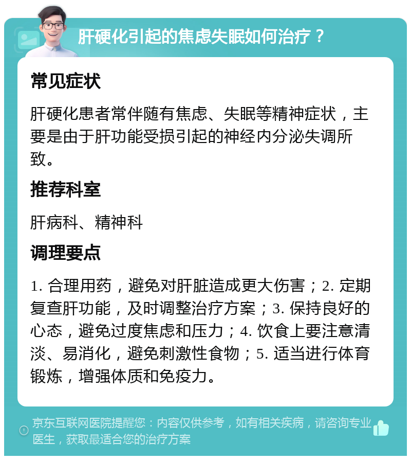 肝硬化引起的焦虑失眠如何治疗？ 常见症状 肝硬化患者常伴随有焦虑、失眠等精神症状，主要是由于肝功能受损引起的神经内分泌失调所致。 推荐科室 肝病科、精神科 调理要点 1. 合理用药，避免对肝脏造成更大伤害；2. 定期复查肝功能，及时调整治疗方案；3. 保持良好的心态，避免过度焦虑和压力；4. 饮食上要注意清淡、易消化，避免刺激性食物；5. 适当进行体育锻炼，增强体质和免疫力。