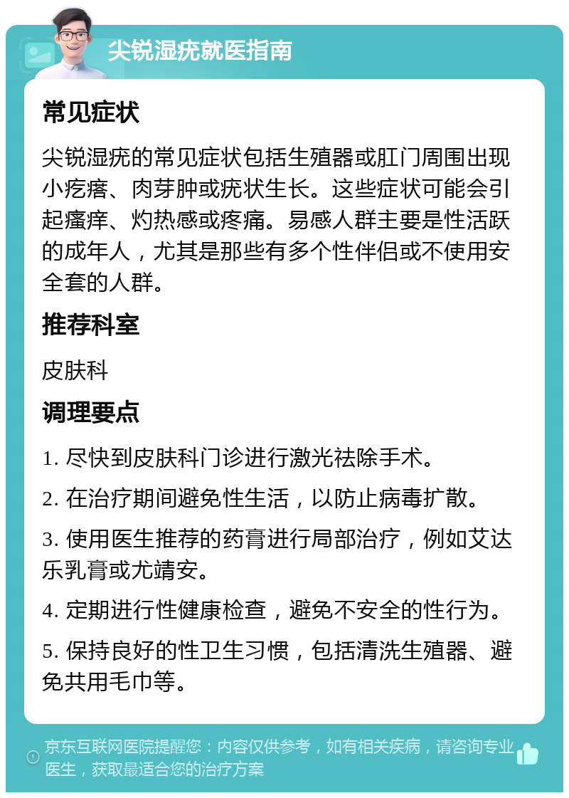 尖锐湿疣就医指南 常见症状 尖锐湿疣的常见症状包括生殖器或肛门周围出现小疙瘩、肉芽肿或疣状生长。这些症状可能会引起瘙痒、灼热感或疼痛。易感人群主要是性活跃的成年人，尤其是那些有多个性伴侣或不使用安全套的人群。 推荐科室 皮肤科 调理要点 1. 尽快到皮肤科门诊进行激光祛除手术。 2. 在治疗期间避免性生活，以防止病毒扩散。 3. 使用医生推荐的药膏进行局部治疗，例如艾达乐乳膏或尤靖安。 4. 定期进行性健康检查，避免不安全的性行为。 5. 保持良好的性卫生习惯，包括清洗生殖器、避免共用毛巾等。