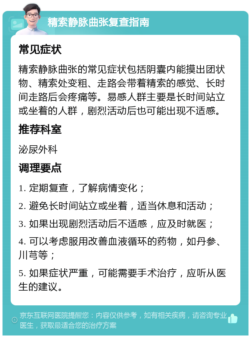 精索静脉曲张复查指南 常见症状 精索静脉曲张的常见症状包括阴囊内能摸出团状物、精索处变粗、走路会带着精索的感觉、长时间走路后会疼痛等。易感人群主要是长时间站立或坐着的人群，剧烈活动后也可能出现不适感。 推荐科室 泌尿外科 调理要点 1. 定期复查，了解病情变化； 2. 避免长时间站立或坐着，适当休息和活动； 3. 如果出现剧烈活动后不适感，应及时就医； 4. 可以考虑服用改善血液循环的药物，如丹参、川芎等； 5. 如果症状严重，可能需要手术治疗，应听从医生的建议。