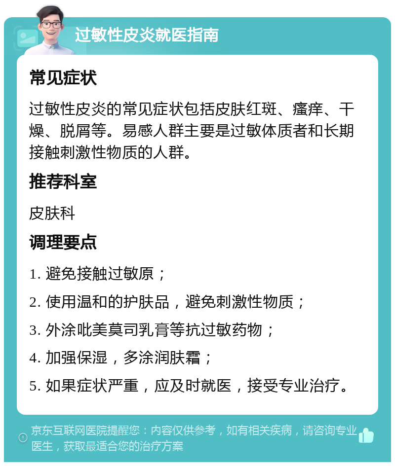 过敏性皮炎就医指南 常见症状 过敏性皮炎的常见症状包括皮肤红斑、瘙痒、干燥、脱屑等。易感人群主要是过敏体质者和长期接触刺激性物质的人群。 推荐科室 皮肤科 调理要点 1. 避免接触过敏原； 2. 使用温和的护肤品，避免刺激性物质； 3. 外涂吡美莫司乳膏等抗过敏药物； 4. 加强保湿，多涂润肤霜； 5. 如果症状严重，应及时就医，接受专业治疗。