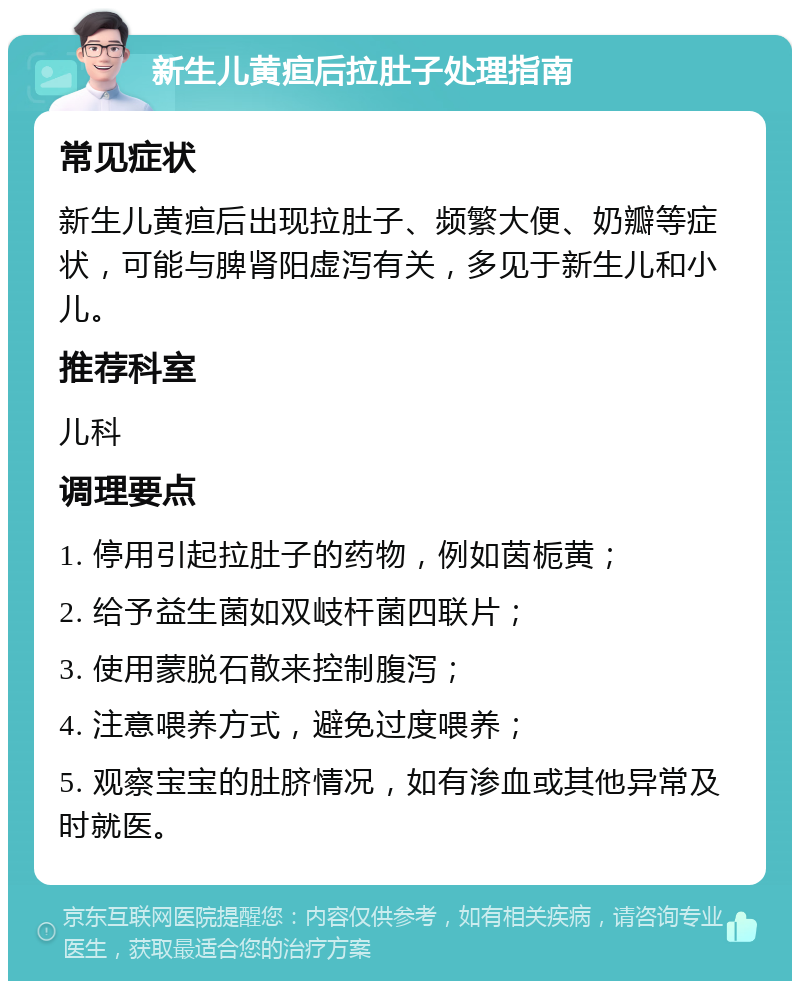 新生儿黄疸后拉肚子处理指南 常见症状 新生儿黄疸后出现拉肚子、频繁大便、奶瓣等症状，可能与脾肾阳虚泻有关，多见于新生儿和小儿。 推荐科室 儿科 调理要点 1. 停用引起拉肚子的药物，例如茵栀黄； 2. 给予益生菌如双岐杆菌四联片； 3. 使用蒙脱石散来控制腹泻； 4. 注意喂养方式，避免过度喂养； 5. 观察宝宝的肚脐情况，如有渗血或其他异常及时就医。