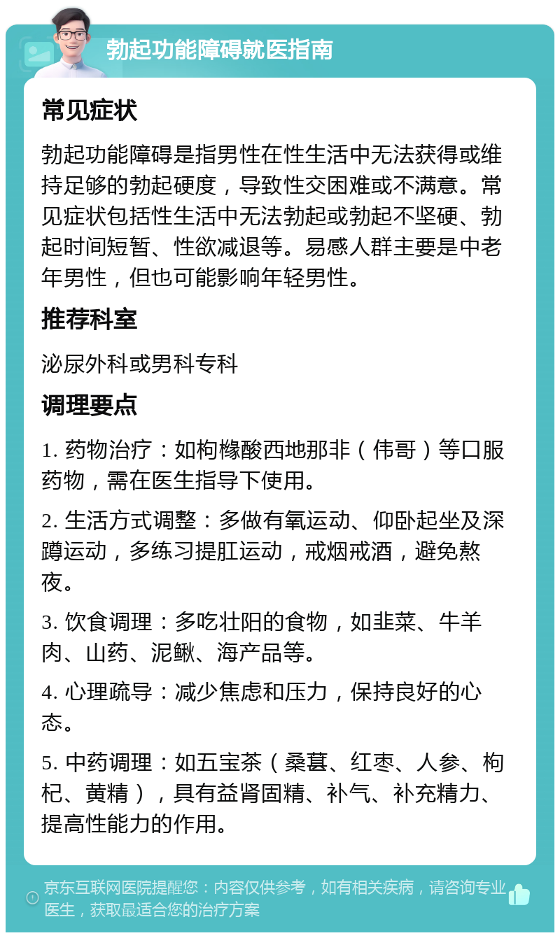 勃起功能障碍就医指南 常见症状 勃起功能障碍是指男性在性生活中无法获得或维持足够的勃起硬度，导致性交困难或不满意。常见症状包括性生活中无法勃起或勃起不坚硬、勃起时间短暂、性欲减退等。易感人群主要是中老年男性，但也可能影响年轻男性。 推荐科室 泌尿外科或男科专科 调理要点 1. 药物治疗：如枸橼酸西地那非（伟哥）等口服药物，需在医生指导下使用。 2. 生活方式调整：多做有氧运动、仰卧起坐及深蹲运动，多练习提肛运动，戒烟戒酒，避免熬夜。 3. 饮食调理：多吃壮阳的食物，如韭菜、牛羊肉、山药、泥鳅、海产品等。 4. 心理疏导：减少焦虑和压力，保持良好的心态。 5. 中药调理：如五宝茶（桑葚、红枣、人参、枸杞、黄精），具有益肾固精、补气、补充精力、提高性能力的作用。