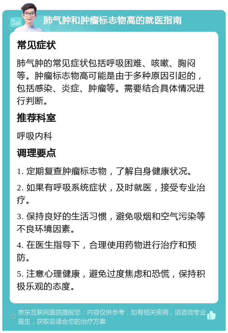 肺气肿和肿瘤标志物高的就医指南 常见症状 肺气肿的常见症状包括呼吸困难、咳嗽、胸闷等。肿瘤标志物高可能是由于多种原因引起的，包括感染、炎症、肿瘤等。需要结合具体情况进行判断。 推荐科室 呼吸内科 调理要点 1. 定期复查肿瘤标志物，了解自身健康状况。 2. 如果有呼吸系统症状，及时就医，接受专业治疗。 3. 保持良好的生活习惯，避免吸烟和空气污染等不良环境因素。 4. 在医生指导下，合理使用药物进行治疗和预防。 5. 注意心理健康，避免过度焦虑和恐慌，保持积极乐观的态度。