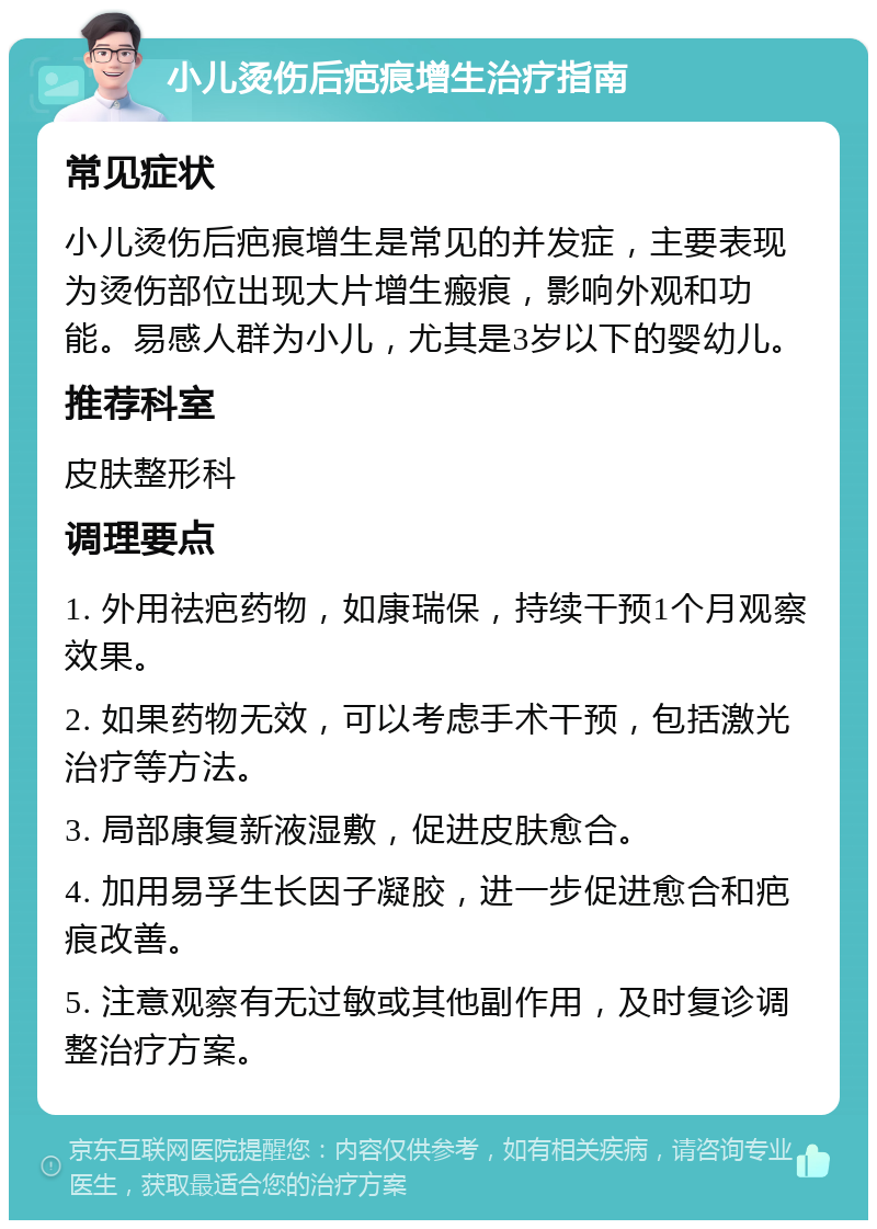 小儿烫伤后疤痕增生治疗指南 常见症状 小儿烫伤后疤痕增生是常见的并发症，主要表现为烫伤部位出现大片增生瘢痕，影响外观和功能。易感人群为小儿，尤其是3岁以下的婴幼儿。 推荐科室 皮肤整形科 调理要点 1. 外用祛疤药物，如康瑞保，持续干预1个月观察效果。 2. 如果药物无效，可以考虑手术干预，包括激光治疗等方法。 3. 局部康复新液湿敷，促进皮肤愈合。 4. 加用易孚生长因子凝胶，进一步促进愈合和疤痕改善。 5. 注意观察有无过敏或其他副作用，及时复诊调整治疗方案。