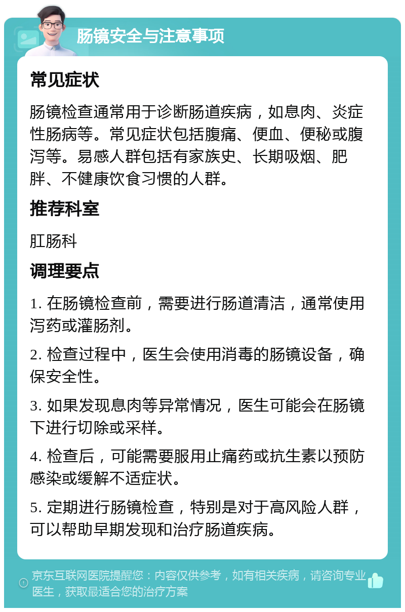 肠镜安全与注意事项 常见症状 肠镜检查通常用于诊断肠道疾病，如息肉、炎症性肠病等。常见症状包括腹痛、便血、便秘或腹泻等。易感人群包括有家族史、长期吸烟、肥胖、不健康饮食习惯的人群。 推荐科室 肛肠科 调理要点 1. 在肠镜检查前，需要进行肠道清洁，通常使用泻药或灌肠剂。 2. 检查过程中，医生会使用消毒的肠镜设备，确保安全性。 3. 如果发现息肉等异常情况，医生可能会在肠镜下进行切除或采样。 4. 检查后，可能需要服用止痛药或抗生素以预防感染或缓解不适症状。 5. 定期进行肠镜检查，特别是对于高风险人群，可以帮助早期发现和治疗肠道疾病。