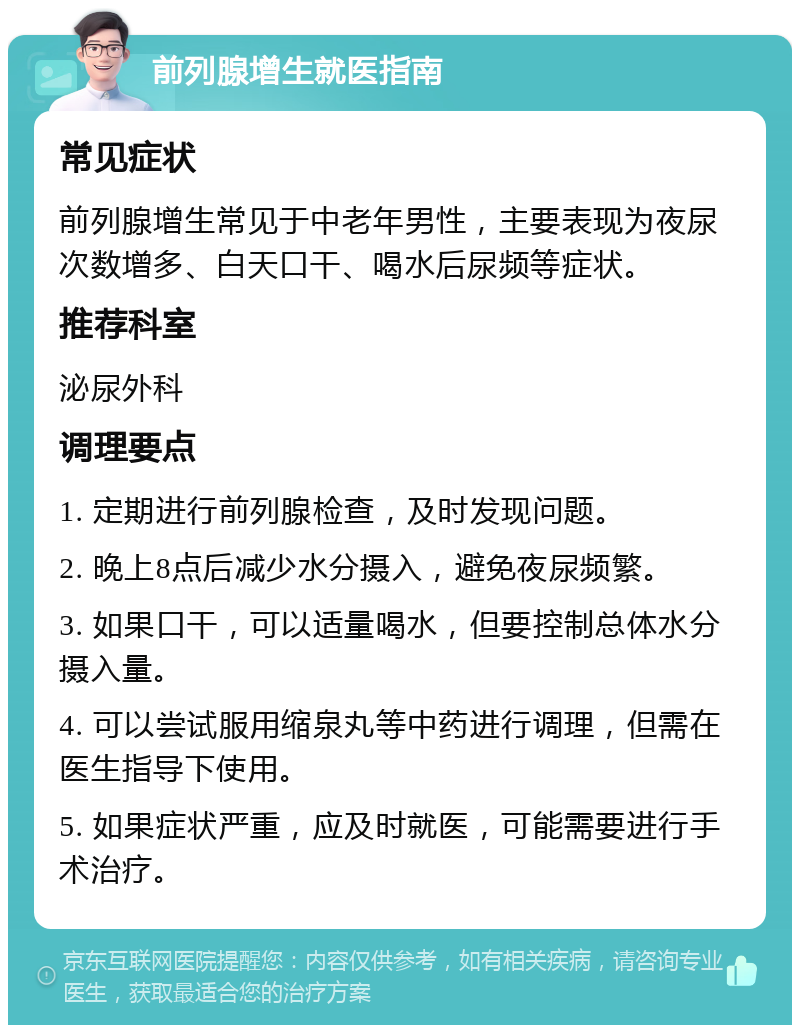 前列腺增生就医指南 常见症状 前列腺增生常见于中老年男性，主要表现为夜尿次数增多、白天口干、喝水后尿频等症状。 推荐科室 泌尿外科 调理要点 1. 定期进行前列腺检查，及时发现问题。 2. 晚上8点后减少水分摄入，避免夜尿频繁。 3. 如果口干，可以适量喝水，但要控制总体水分摄入量。 4. 可以尝试服用缩泉丸等中药进行调理，但需在医生指导下使用。 5. 如果症状严重，应及时就医，可能需要进行手术治疗。