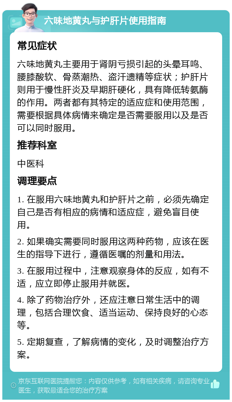 六味地黄丸与护肝片使用指南 常见症状 六味地黄丸主要用于肾阴亏损引起的头晕耳鸣、腰膝酸软、骨蒸潮热、盗汗遗精等症状；护肝片则用于慢性肝炎及早期肝硬化，具有降低转氨酶的作用。两者都有其特定的适应症和使用范围，需要根据具体病情来确定是否需要服用以及是否可以同时服用。 推荐科室 中医科 调理要点 1. 在服用六味地黄丸和护肝片之前，必须先确定自己是否有相应的病情和适应症，避免盲目使用。 2. 如果确实需要同时服用这两种药物，应该在医生的指导下进行，遵循医嘱的剂量和用法。 3. 在服用过程中，注意观察身体的反应，如有不适，应立即停止服用并就医。 4. 除了药物治疗外，还应注意日常生活中的调理，包括合理饮食、适当运动、保持良好的心态等。 5. 定期复查，了解病情的变化，及时调整治疗方案。