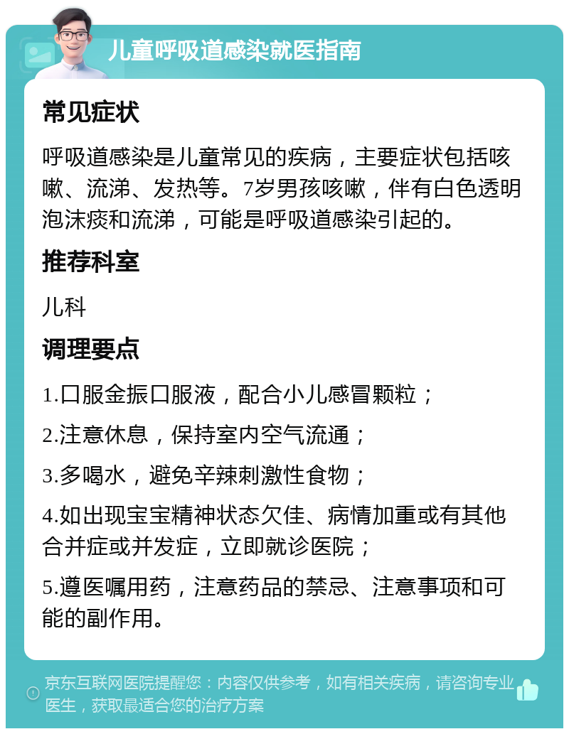 儿童呼吸道感染就医指南 常见症状 呼吸道感染是儿童常见的疾病，主要症状包括咳嗽、流涕、发热等。7岁男孩咳嗽，伴有白色透明泡沫痰和流涕，可能是呼吸道感染引起的。 推荐科室 儿科 调理要点 1.口服金振口服液，配合小儿感冒颗粒； 2.注意休息，保持室内空气流通； 3.多喝水，避免辛辣刺激性食物； 4.如出现宝宝精神状态欠佳、病情加重或有其他合并症或并发症，立即就诊医院； 5.遵医嘱用药，注意药品的禁忌、注意事项和可能的副作用。