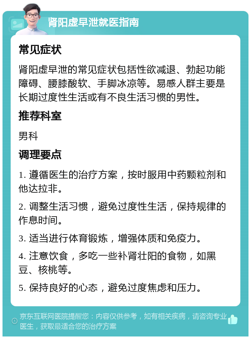 肾阳虚早泄就医指南 常见症状 肾阳虚早泄的常见症状包括性欲减退、勃起功能障碍、腰膝酸软、手脚冰凉等。易感人群主要是长期过度性生活或有不良生活习惯的男性。 推荐科室 男科 调理要点 1. 遵循医生的治疗方案，按时服用中药颗粒剂和他达拉非。 2. 调整生活习惯，避免过度性生活，保持规律的作息时间。 3. 适当进行体育锻炼，增强体质和免疫力。 4. 注意饮食，多吃一些补肾壮阳的食物，如黑豆、核桃等。 5. 保持良好的心态，避免过度焦虑和压力。