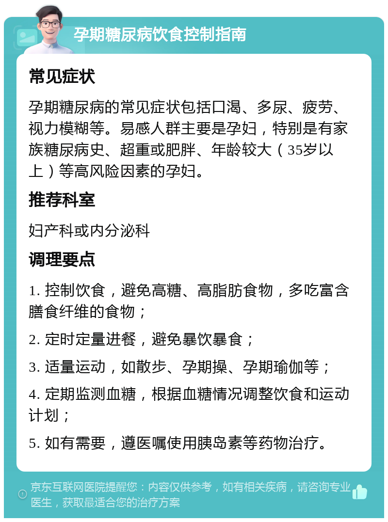 孕期糖尿病饮食控制指南 常见症状 孕期糖尿病的常见症状包括口渴、多尿、疲劳、视力模糊等。易感人群主要是孕妇，特别是有家族糖尿病史、超重或肥胖、年龄较大（35岁以上）等高风险因素的孕妇。 推荐科室 妇产科或内分泌科 调理要点 1. 控制饮食，避免高糖、高脂肪食物，多吃富含膳食纤维的食物； 2. 定时定量进餐，避免暴饮暴食； 3. 适量运动，如散步、孕期操、孕期瑜伽等； 4. 定期监测血糖，根据血糖情况调整饮食和运动计划； 5. 如有需要，遵医嘱使用胰岛素等药物治疗。