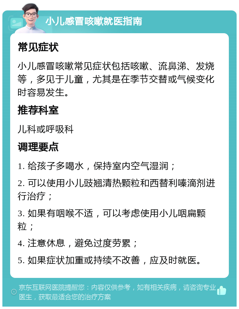 小儿感冒咳嗽就医指南 常见症状 小儿感冒咳嗽常见症状包括咳嗽、流鼻涕、发烧等，多见于儿童，尤其是在季节交替或气候变化时容易发生。 推荐科室 儿科或呼吸科 调理要点 1. 给孩子多喝水，保持室内空气湿润； 2. 可以使用小儿豉翘清热颗粒和西替利嗪滴剂进行治疗； 3. 如果有咽喉不适，可以考虑使用小儿咽扁颗粒； 4. 注意休息，避免过度劳累； 5. 如果症状加重或持续不改善，应及时就医。