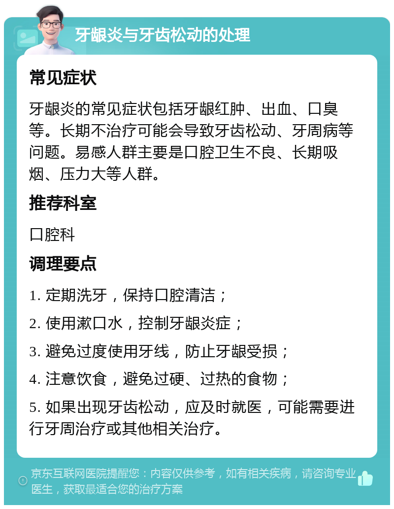 牙龈炎与牙齿松动的处理 常见症状 牙龈炎的常见症状包括牙龈红肿、出血、口臭等。长期不治疗可能会导致牙齿松动、牙周病等问题。易感人群主要是口腔卫生不良、长期吸烟、压力大等人群。 推荐科室 口腔科 调理要点 1. 定期洗牙，保持口腔清洁； 2. 使用漱口水，控制牙龈炎症； 3. 避免过度使用牙线，防止牙龈受损； 4. 注意饮食，避免过硬、过热的食物； 5. 如果出现牙齿松动，应及时就医，可能需要进行牙周治疗或其他相关治疗。