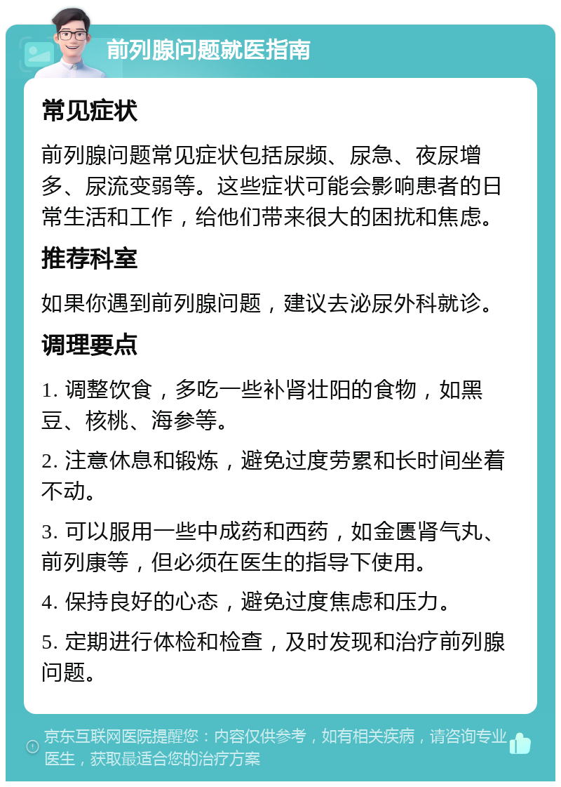 前列腺问题就医指南 常见症状 前列腺问题常见症状包括尿频、尿急、夜尿增多、尿流变弱等。这些症状可能会影响患者的日常生活和工作，给他们带来很大的困扰和焦虑。 推荐科室 如果你遇到前列腺问题，建议去泌尿外科就诊。 调理要点 1. 调整饮食，多吃一些补肾壮阳的食物，如黑豆、核桃、海参等。 2. 注意休息和锻炼，避免过度劳累和长时间坐着不动。 3. 可以服用一些中成药和西药，如金匮肾气丸、前列康等，但必须在医生的指导下使用。 4. 保持良好的心态，避免过度焦虑和压力。 5. 定期进行体检和检查，及时发现和治疗前列腺问题。