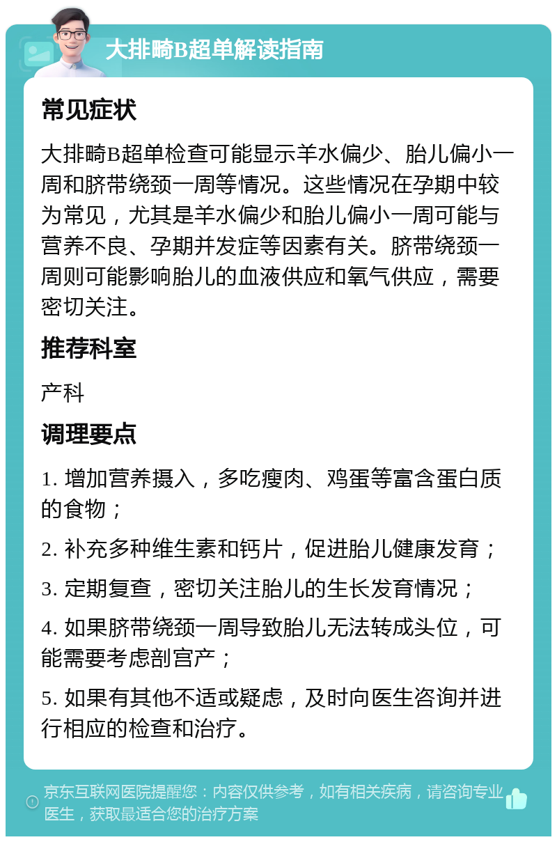 大排畸B超单解读指南 常见症状 大排畸B超单检查可能显示羊水偏少、胎儿偏小一周和脐带绕颈一周等情况。这些情况在孕期中较为常见，尤其是羊水偏少和胎儿偏小一周可能与营养不良、孕期并发症等因素有关。脐带绕颈一周则可能影响胎儿的血液供应和氧气供应，需要密切关注。 推荐科室 产科 调理要点 1. 增加营养摄入，多吃瘦肉、鸡蛋等富含蛋白质的食物； 2. 补充多种维生素和钙片，促进胎儿健康发育； 3. 定期复查，密切关注胎儿的生长发育情况； 4. 如果脐带绕颈一周导致胎儿无法转成头位，可能需要考虑剖宫产； 5. 如果有其他不适或疑虑，及时向医生咨询并进行相应的检查和治疗。