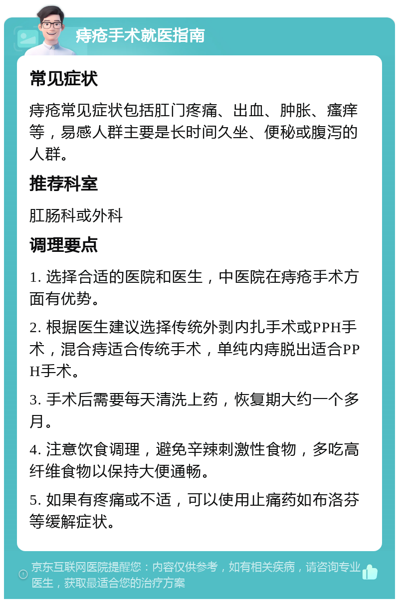 痔疮手术就医指南 常见症状 痔疮常见症状包括肛门疼痛、出血、肿胀、瘙痒等，易感人群主要是长时间久坐、便秘或腹泻的人群。 推荐科室 肛肠科或外科 调理要点 1. 选择合适的医院和医生，中医院在痔疮手术方面有优势。 2. 根据医生建议选择传统外剥内扎手术或PPH手术，混合痔适合传统手术，单纯内痔脱出适合PPH手术。 3. 手术后需要每天清洗上药，恢复期大约一个多月。 4. 注意饮食调理，避免辛辣刺激性食物，多吃高纤维食物以保持大便通畅。 5. 如果有疼痛或不适，可以使用止痛药如布洛芬等缓解症状。