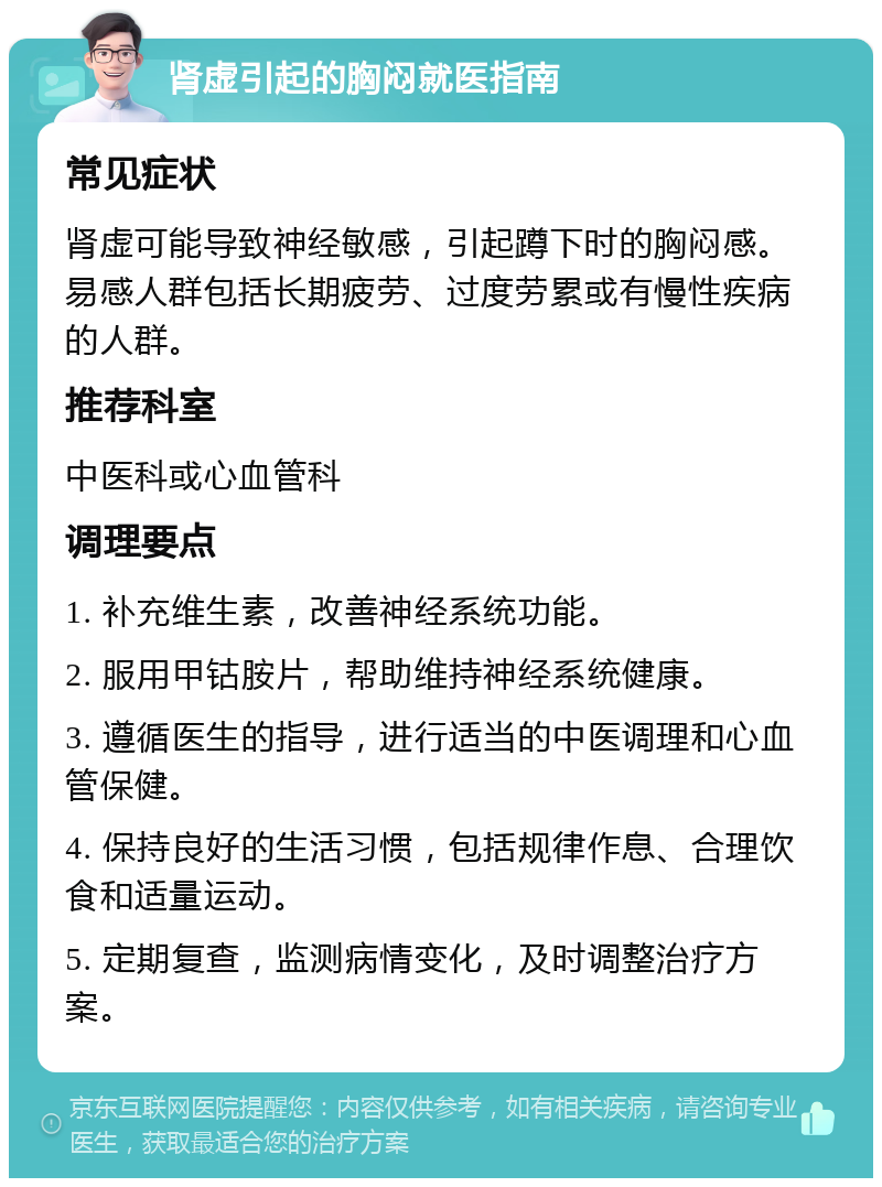 肾虚引起的胸闷就医指南 常见症状 肾虚可能导致神经敏感，引起蹲下时的胸闷感。易感人群包括长期疲劳、过度劳累或有慢性疾病的人群。 推荐科室 中医科或心血管科 调理要点 1. 补充维生素，改善神经系统功能。 2. 服用甲钴胺片，帮助维持神经系统健康。 3. 遵循医生的指导，进行适当的中医调理和心血管保健。 4. 保持良好的生活习惯，包括规律作息、合理饮食和适量运动。 5. 定期复查，监测病情变化，及时调整治疗方案。