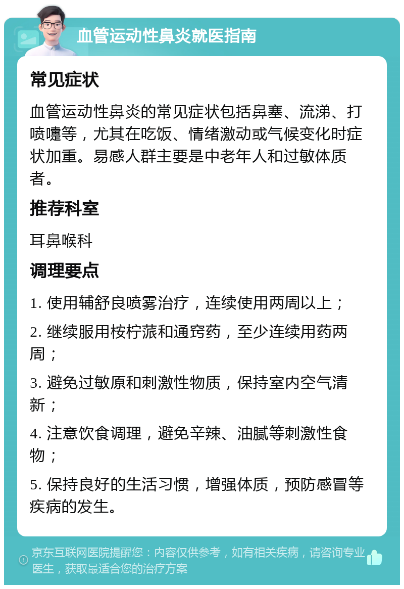 血管运动性鼻炎就医指南 常见症状 血管运动性鼻炎的常见症状包括鼻塞、流涕、打喷嚏等，尤其在吃饭、情绪激动或气候变化时症状加重。易感人群主要是中老年人和过敏体质者。 推荐科室 耳鼻喉科 调理要点 1. 使用辅舒良喷雾治疗，连续使用两周以上； 2. 继续服用桉柠蒎和通窍药，至少连续用药两周； 3. 避免过敏原和刺激性物质，保持室内空气清新； 4. 注意饮食调理，避免辛辣、油腻等刺激性食物； 5. 保持良好的生活习惯，增强体质，预防感冒等疾病的发生。