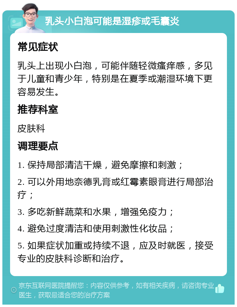 乳头小白泡可能是湿疹或毛囊炎 常见症状 乳头上出现小白泡，可能伴随轻微瘙痒感，多见于儿童和青少年，特别是在夏季或潮湿环境下更容易发生。 推荐科室 皮肤科 调理要点 1. 保持局部清洁干燥，避免摩擦和刺激； 2. 可以外用地奈德乳膏或红霉素眼膏进行局部治疗； 3. 多吃新鲜蔬菜和水果，增强免疫力； 4. 避免过度清洁和使用刺激性化妆品； 5. 如果症状加重或持续不退，应及时就医，接受专业的皮肤科诊断和治疗。