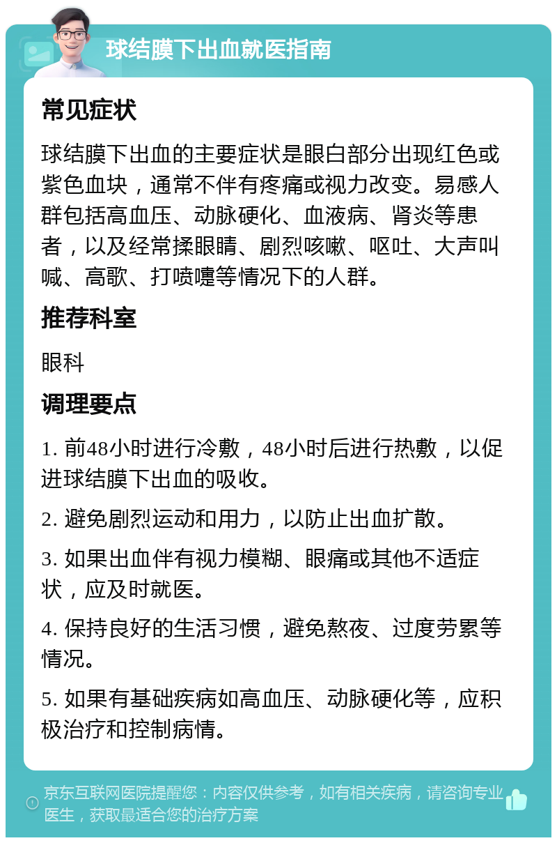 球结膜下出血就医指南 常见症状 球结膜下出血的主要症状是眼白部分出现红色或紫色血块，通常不伴有疼痛或视力改变。易感人群包括高血压、动脉硬化、血液病、肾炎等患者，以及经常揉眼睛、剧烈咳嗽、呕吐、大声叫喊、高歌、打喷嚏等情况下的人群。 推荐科室 眼科 调理要点 1. 前48小时进行冷敷，48小时后进行热敷，以促进球结膜下出血的吸收。 2. 避免剧烈运动和用力，以防止出血扩散。 3. 如果出血伴有视力模糊、眼痛或其他不适症状，应及时就医。 4. 保持良好的生活习惯，避免熬夜、过度劳累等情况。 5. 如果有基础疾病如高血压、动脉硬化等，应积极治疗和控制病情。