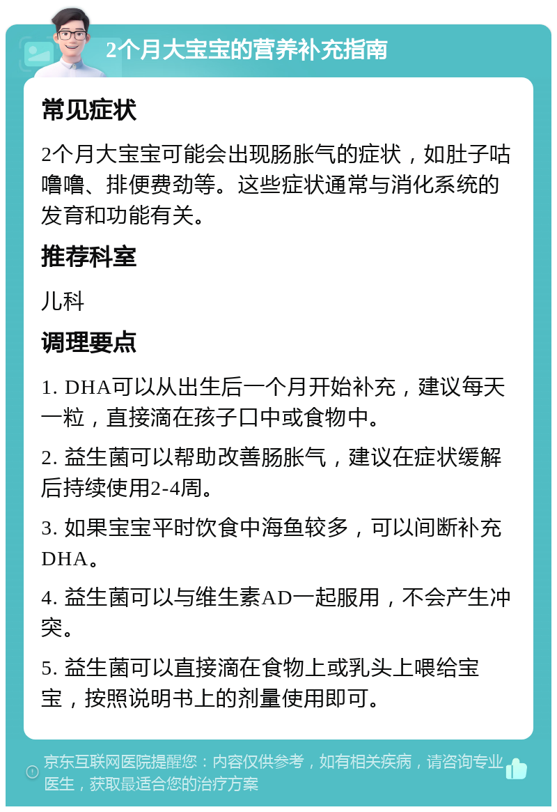 2个月大宝宝的营养补充指南 常见症状 2个月大宝宝可能会出现肠胀气的症状，如肚子咕噜噜、排便费劲等。这些症状通常与消化系统的发育和功能有关。 推荐科室 儿科 调理要点 1. DHA可以从出生后一个月开始补充，建议每天一粒，直接滴在孩子口中或食物中。 2. 益生菌可以帮助改善肠胀气，建议在症状缓解后持续使用2-4周。 3. 如果宝宝平时饮食中海鱼较多，可以间断补充DHA。 4. 益生菌可以与维生素AD一起服用，不会产生冲突。 5. 益生菌可以直接滴在食物上或乳头上喂给宝宝，按照说明书上的剂量使用即可。