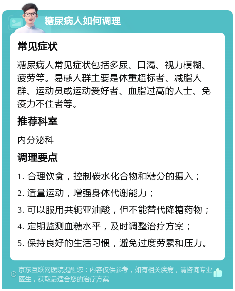 糖尿病人如何调理 常见症状 糖尿病人常见症状包括多尿、口渴、视力模糊、疲劳等。易感人群主要是体重超标者、减脂人群、运动员或运动爱好者、血脂过高的人士、免疫力不佳者等。 推荐科室 内分泌科 调理要点 1. 合理饮食，控制碳水化合物和糖分的摄入； 2. 适量运动，增强身体代谢能力； 3. 可以服用共轭亚油酸，但不能替代降糖药物； 4. 定期监测血糖水平，及时调整治疗方案； 5. 保持良好的生活习惯，避免过度劳累和压力。